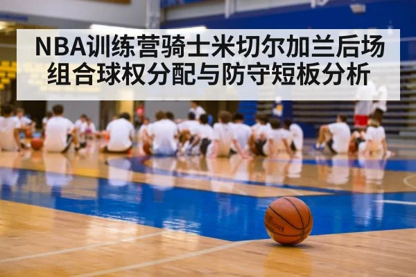NBA训练营骑士米切尔加兰后场组合球权分配与防守短板分析